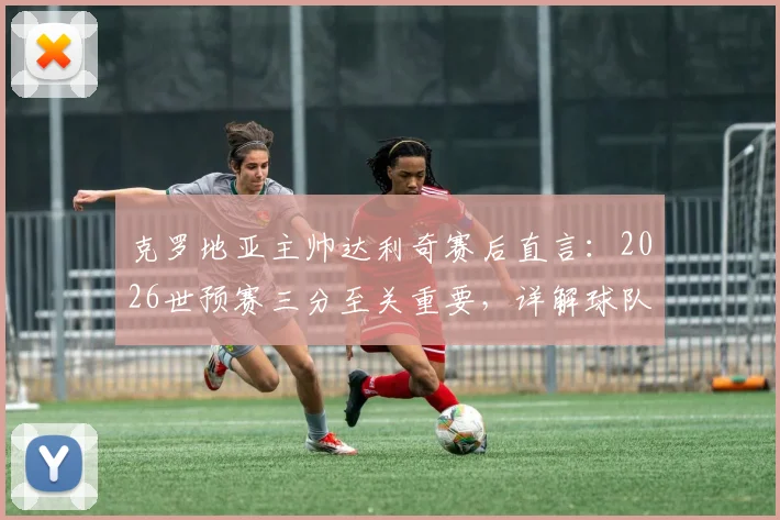 克罗地亚主帅达利奇赛后直言:2026世预赛三分至关重要,详解球队当前出线形势与关键战役