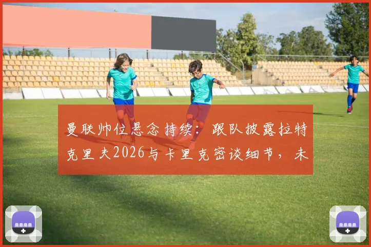 曼联帅位悬念持续：跟队披露拉特克里夫2026与卡里克密谈细节，未来去向仍不明朗