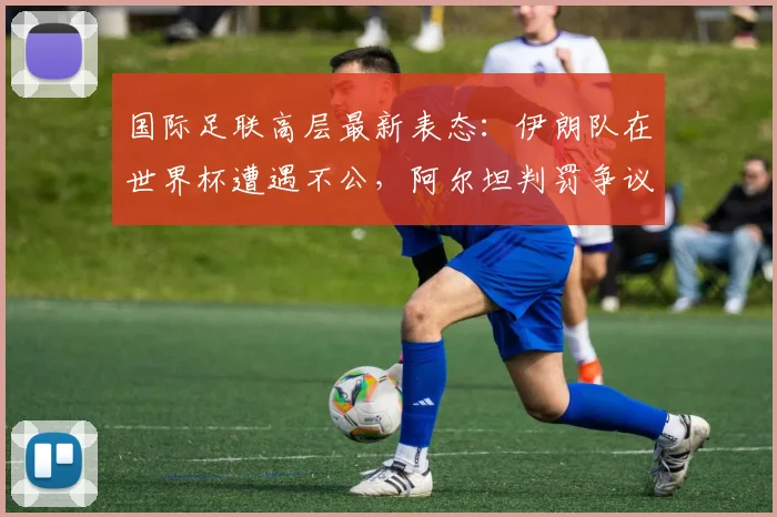 国际足联高层最新表态:伊朗队在世界杯遭遇不公,阿尔坦判罚争议持续发酵