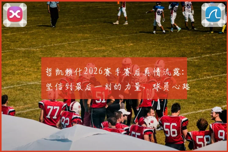 哲凯赖什2026赛季赛后真情流露：坚信到最后一刻的力量，球员心路历程全解析