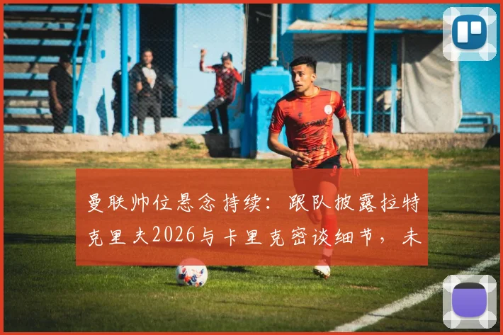 曼联帅位悬念持续:跟队披露拉特克里夫2026与卡里克密谈细节,未来去向仍不明朗