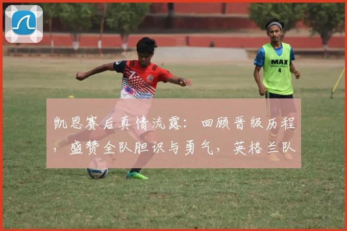凯恩赛后真情流露：回顾晋级历程，盛赞全队胆识与勇气，英格兰队长为你剖析比赛关键