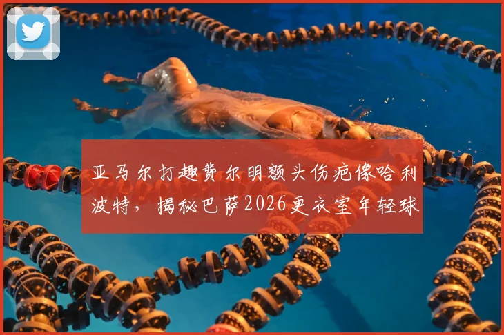 亚马尔打趣费尔明额头伤疤像哈利波特，揭秘巴萨2026更衣室年轻球员间的真实关系与趣事