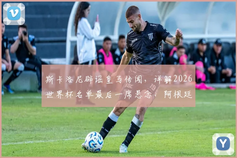 斯卡洛尼辟谣皇马传闻，详解2026世界杯名单最后一席悬念，阿根廷主帅亲承尚存变数