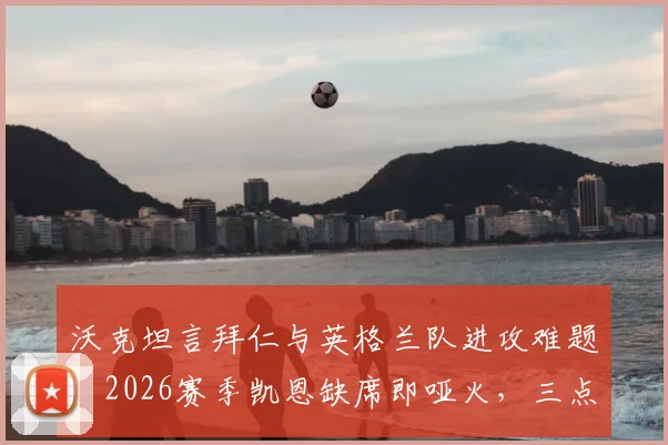沃克坦言拜仁与英格兰队进攻难题：2026赛季凯恩缺席即哑火，三点原因揭示依赖症现状