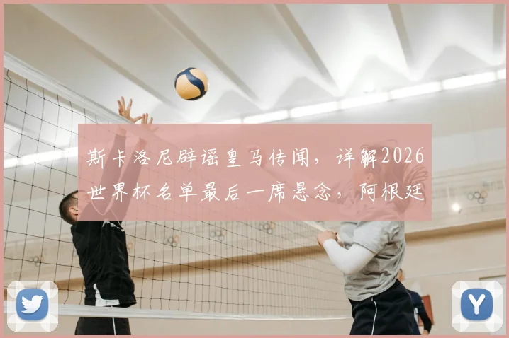 斯卡洛尼辟谣皇马传闻，详解2026世界杯名单最后一席悬念，阿根廷主帅亲承尚存变数