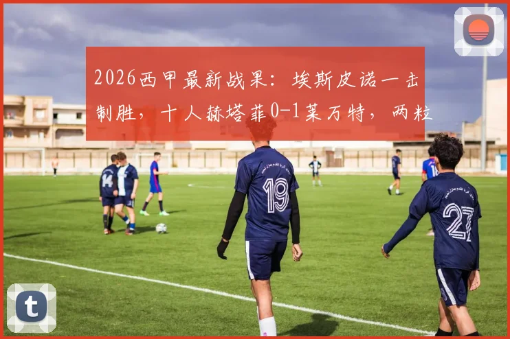 2026西甲最新战果：埃斯皮诺一击制胜，十人赫塔菲0-1莱万特，两粒点球未进引热议