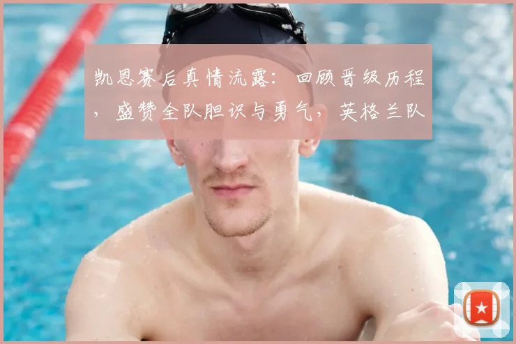 凯恩赛后真情流露：回顾晋级历程，盛赞全队胆识与勇气，英格兰队长为你剖析比赛关键