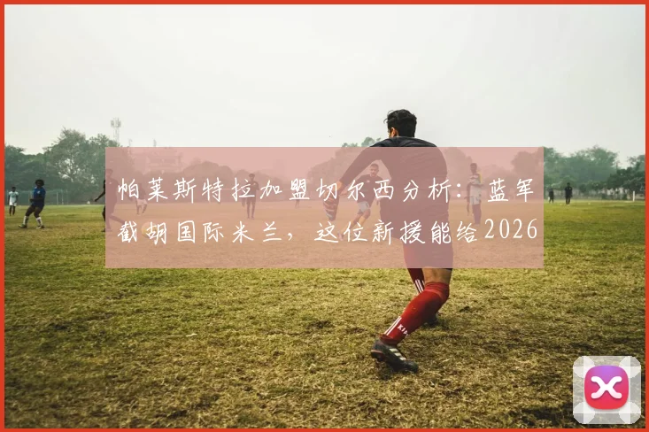 帕莱斯特拉加盟切尔西分析：蓝军截胡国际米兰，这位新援能给2026赛季带来哪些变化？