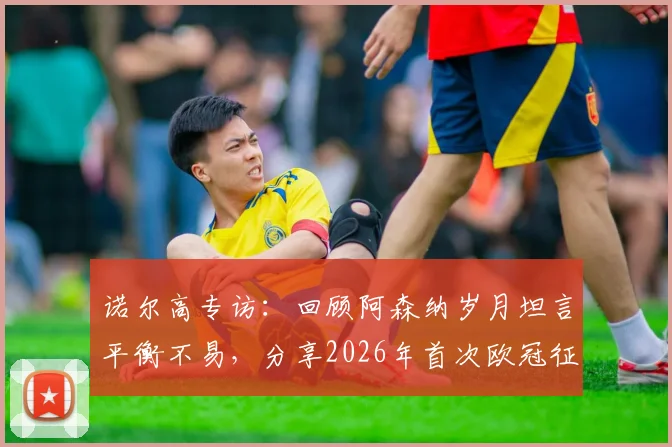 诺尔高专访：回顾阿森纳岁月坦言平衡不易，分享2026年首次欧冠征程真实体验与感悟