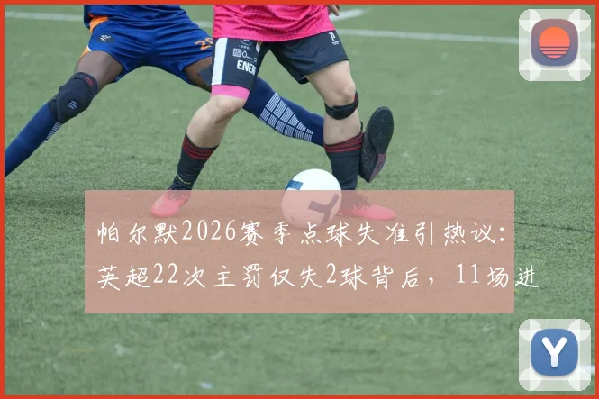帕尔默2026赛季点球失准引热议：英超22次主罚仅失2球背后，11场进球荒问题何在？