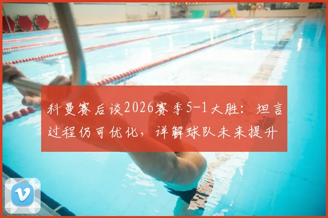科曼赛后谈2026赛季5-1大胜:坦言过程仍可优化,详解球队未来提升空间与具体目标