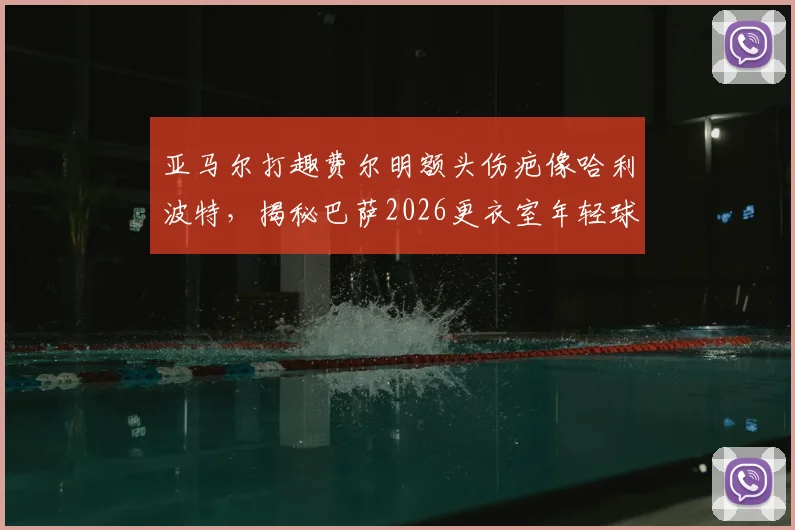 亚马尔打趣费尔明额头伤疤像哈利波特，揭秘巴萨2026更衣室年轻球员间的真实关系与趣事