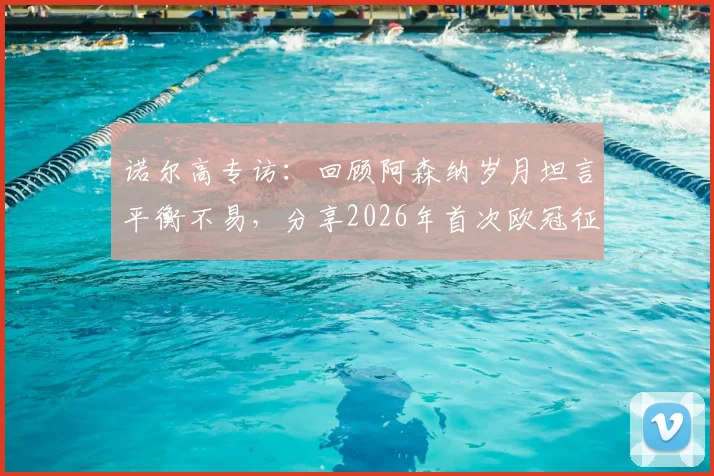 诺尔高专访:回顾阿森纳岁月坦言平衡不易,分享2026年首次欧冠征程真实体验与感悟