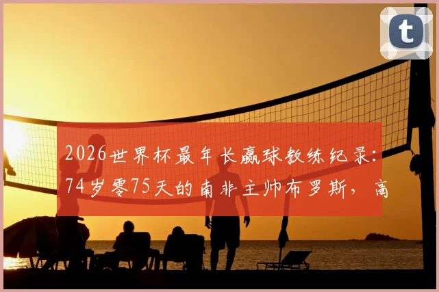 2026世界杯最年长赢球教练纪录：74岁零75天的南非主帅布罗斯，高龄带队传奇一览
