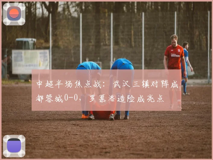 中超半场焦点战:武汉三镇对阵成都蓉城0-0,罗慕洛造险成亮点